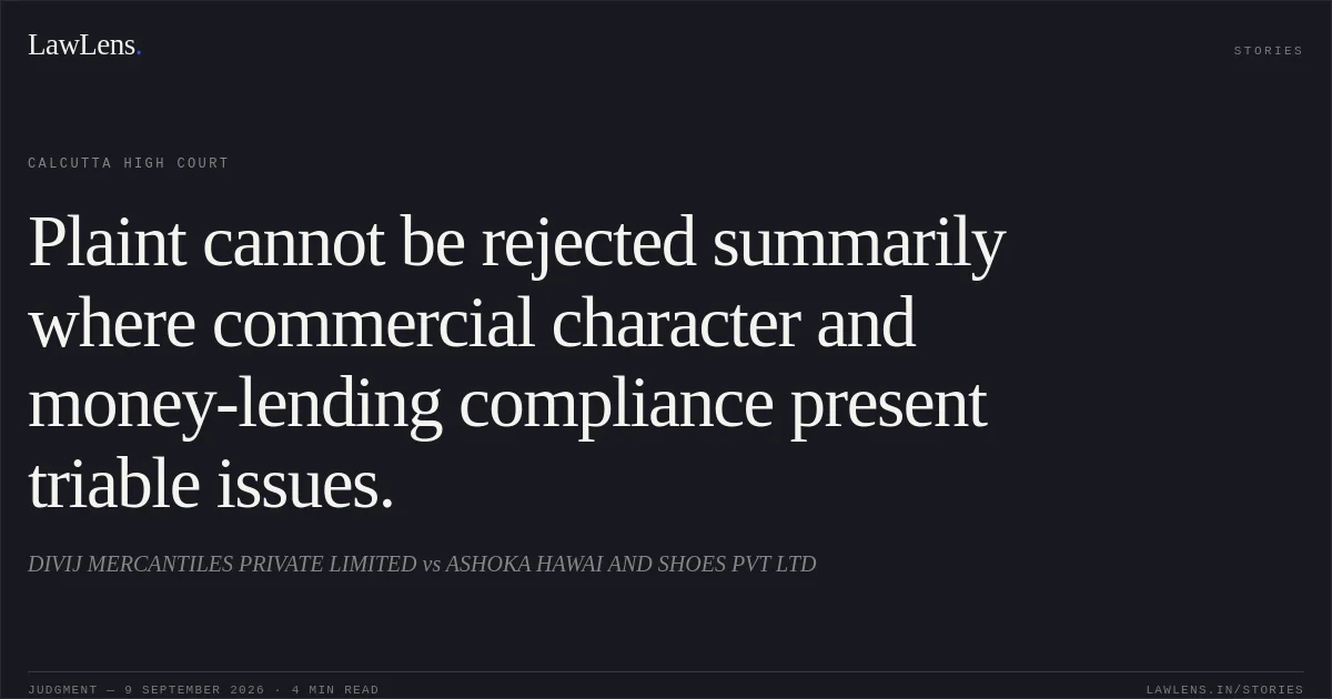 Plaint cannot be rejected summarily where commercial character and money-lending compliance present triable issues.. DIVIJ MERCANTILES PRIVATE LIMITED vs ASHOKA HAWAI AND SHOES PVT LTD. Calcutta High Court. LawLens