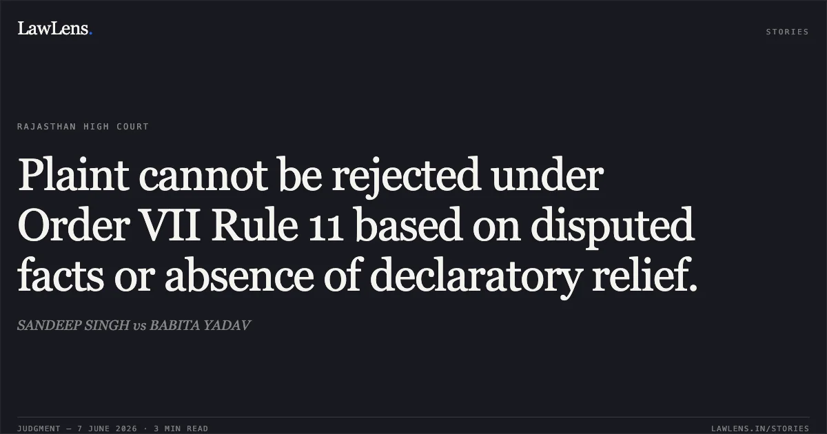 Plaint cannot be rejected under Order VII Rule 11 based on disputed facts or absence of declaratory relief.. SANDEEP SINGH vs BABITA YADAV. Rajasthan High Court. LawLens