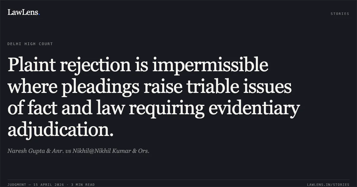 Plaint rejection is impermissible where pleadings raise triable issues of fact and law requiring evidentiary adjudication.. Naresh Gupta & Anr. vs Nikhil@Nikhil Kumar & Ors.. Delhi High Court. LawLens