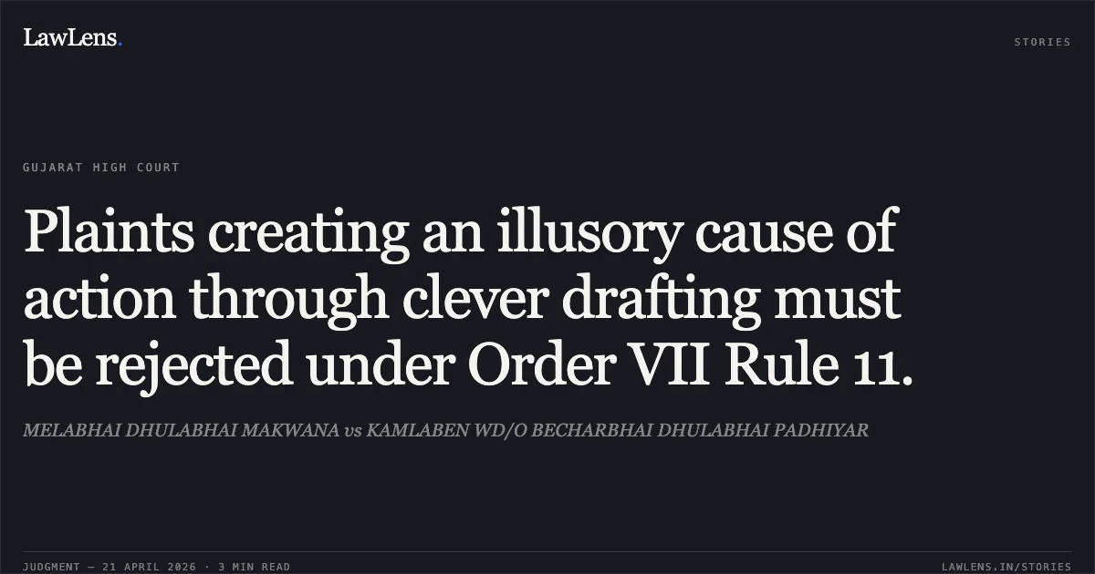 Plaints creating an illusory cause of action through clever drafting must be rejected under Order VII Rule 11.. MELABHAI DHULABHAI MAKWANA vs KAMLABEN WD/O BECHARBHAI DHULABHAI PADHIYAR. Gujarat High Court. LawLens