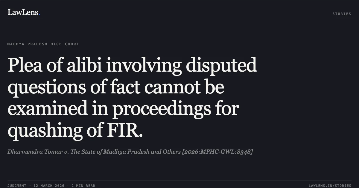 Plea of alibi involving disputed questions of fact cannot be examined in proceedings for quashing of FIR.. Dharmendra Tomar v. The State of Madhya Pradesh and Others [2026:MPHC-GWL:8348]. Madhya Pradesh High Court. LawLens