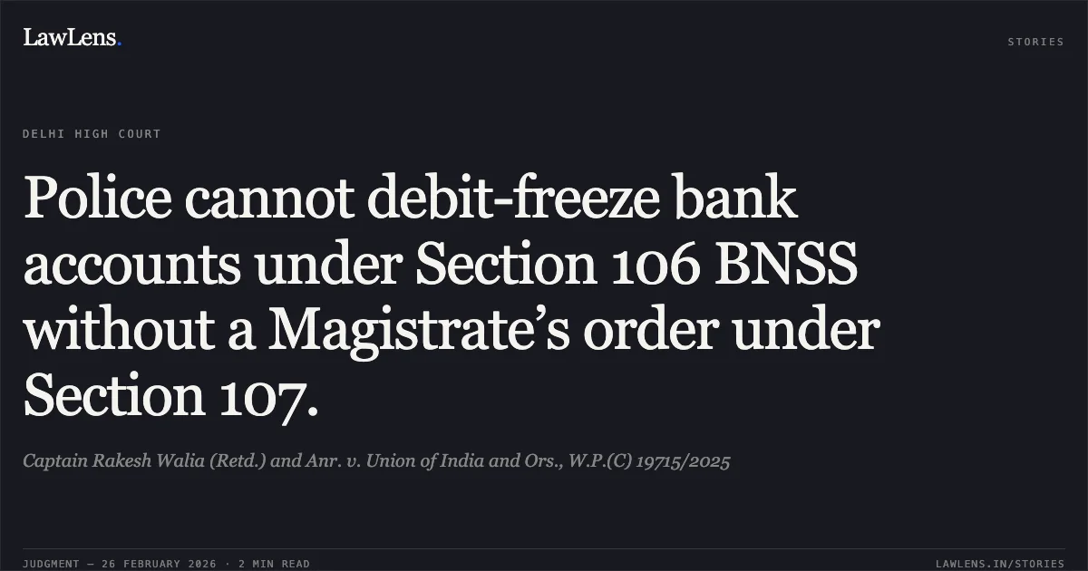 Police cannot debit-freeze bank accounts under Section 106 BNSS without a Magistrate’s order under Section 107.. Captain Rakesh Walia (Retd.) and Anr. v. Union of India and Ors., W.P.(C) 19715/2025. Delhi High Court. LawLens