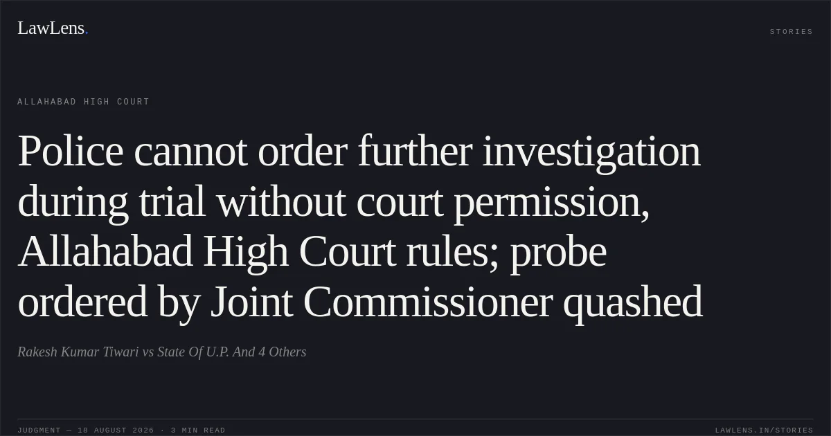 Police cannot order further investigation during trial without court permission, Allahabad High Court rules; probe ordered by Joint Commissioner quashed. Rakesh Kumar Tiwari vs State Of U.P. And 4 Others. Allahabad High Court. LawLens