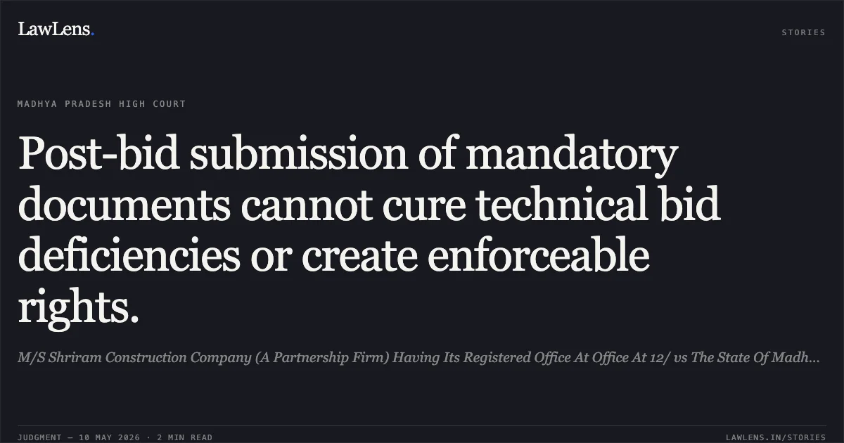 Post-bid submission of mandatory documents cannot cure technical bid deficiencies or create enforceable rights.. M/S Shriram Construction Company (A Partnership Firm) Having Its Registered Office At Office At 12/ vs The State Of Madhya Pradesh. Madhya Pradesh High Court. LawLens