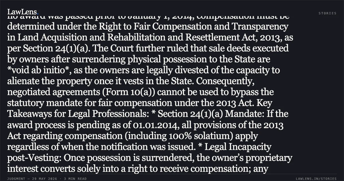 ### Post-Commencement Awards Under 1894 Act Require Compensation Redetermination Under LARR Act, 2013 Summary: The High Court of Kerala held that where land acquisition proceedings were initiated under the Land Acquisition Act, 1894, but no award was passed prior to January 1, 2014, compensation must be determined under the Right to Fair Compensation and Transparency in Land Acquisition and Rehabilitation and Resettlement Act, 2013, as per Section 24(1)(a). The Court further ruled that sale deeds executed by owners after surrendering physical possession to the State are *void ab initio*, as the owners are legally divested of the capacity to alienate the property once it vests in the State. Consequently, negotiated agreements (Form 10(a)) cannot be used to bypass the statutory mandate for fair compensation under the 2013 Act. Key Takeaways for Legal Professionals: * Section 24(1)(a) Mandate: If the award process is pending as of 01.01.2014, all provisions of the 2013 Act regarding compensation (including 100% solatium) apply regardless of when the notification was issued. * Legal Incapacity post-Vesting: Once possession is surrendered, the owner’s proprietary interest converts solely into a right to receive compensation; any subsequent sale deed execution is non-est in law. * Negotiated Purchase vs. Compulsory Acquisition: While the State may purchase land via negotiation, it cannot use "agreed prices" to circumvent the beneficial provisions of the 2013 Act if the award was not finalized before the Act's commencement.. RAVIKUMAR PROPERTIES PVT. LTD., vs STATE OF KERALA,. Kerala High Court. LawLens