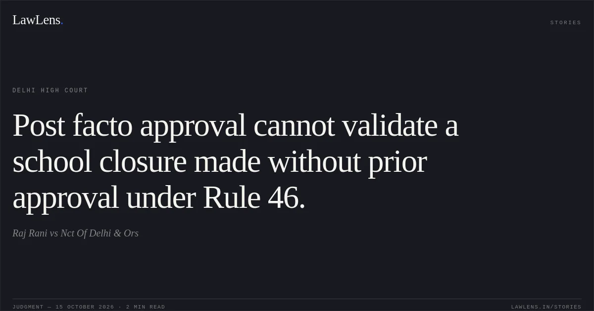 Post facto approval cannot validate a school closure made without prior approval under Rule 46.. Raj Rani vs Nct Of Delhi & Ors. Delhi High Court. LawLens