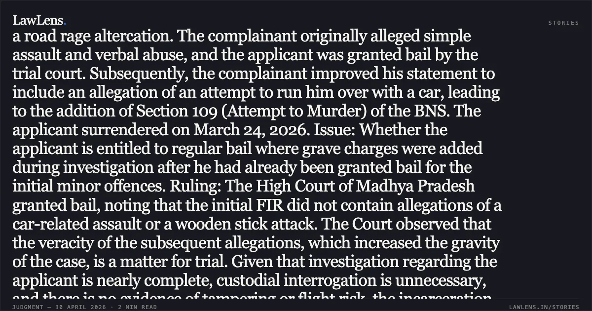 ### Post-FIR Addition of Attempt to Murder Allegations Arising from Scuffle Warrants Grant of Regular Bail Summary: Facts: The applicant, Sachin Patel, was initially charged with minor offences under the Bharatiya Nagarik Suraksha Sanhita (BNSS/BNS) following a road rage altercation. The complainant originally alleged simple assault and verbal abuse, and the applicant was granted bail by the trial court. Subsequently, the complainant improved his statement to include an allegation of an attempt to run him over with a car, leading to the addition of Section 109 (Attempt to Murder) of the BNS. The applicant surrendered on March 24, 2026. Issue: Whether the applicant is entitled to regular bail where grave charges were added during investigation after he had already been granted bail for the initial minor offences. Ruling: The High Court of Madhya Pradesh granted bail, noting that the initial FIR did not contain allegations of a car-related assault or a wooden stick attack. The Court observed that the veracity of the subsequent allegations, which increased the gravity of the case, is a matter for trial. Given that investigation regarding the applicant is nearly complete, custodial interrogation is unnecessary, and there is no evidence of tampering or flight risk, the incarceration was deemed unwarranted. Key Takeaway: Bail may be granted where grave charges like attempt to murder are added as an afterthought to a minor scuffle, provided the accused demonstrates cooperation and no risk of evidence tampering.. Sachin Patel vs The State Of Madhya Pradesh. Madhya Pradesh High Court. LawLens