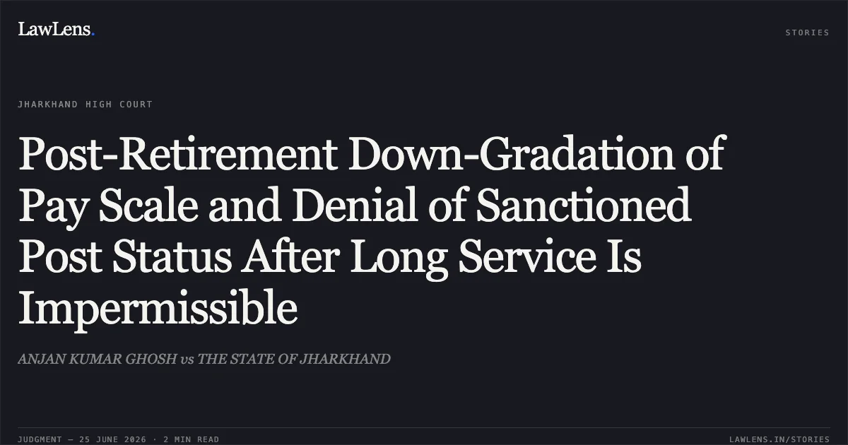 Post-Retirement Down-Gradation of Pay Scale and Denial of Sanctioned Post Status After Long Service Is Impermissible. ANJAN KUMAR GHOSH vs THE STATE OF JHARKHAND. Jharkhand High Court. LawLens
