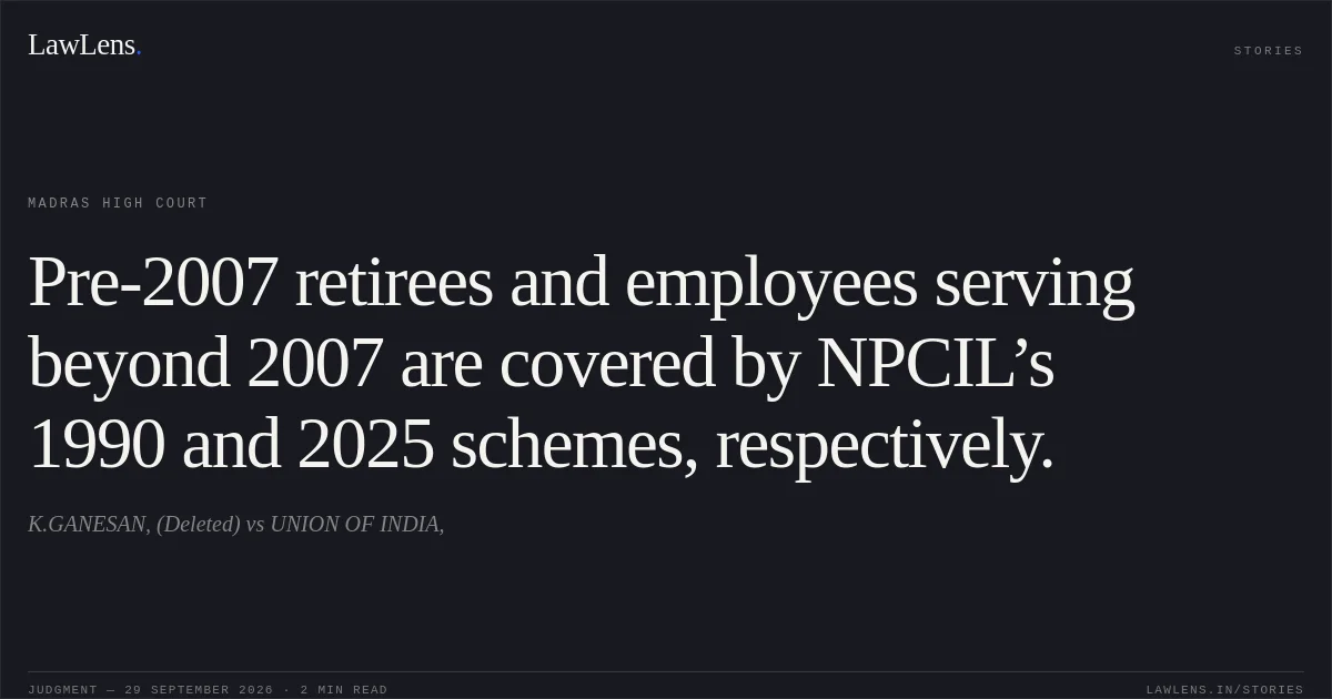 Pre-2007 retirees and employees serving beyond 2007 are covered by NPCIL’s 1990 and 2025 schemes, respectively.. K.GANESAN, (Deleted) vs UNION OF INDIA,. Madras High Court. LawLens