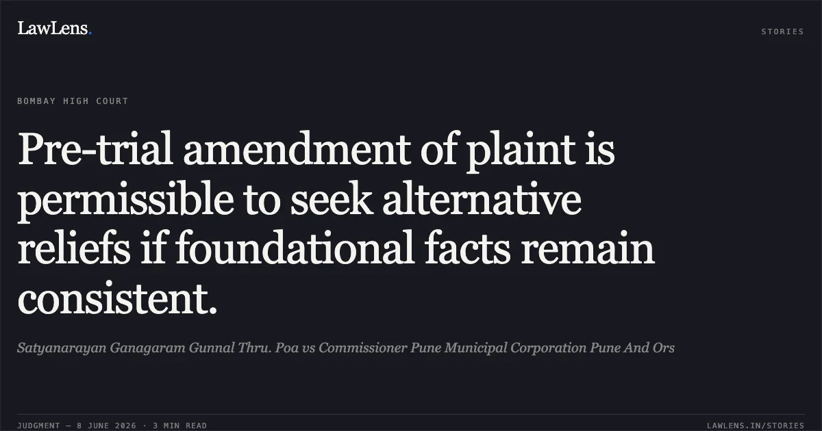 Pre-trial amendment of plaint is permissible to seek alternative reliefs if foundational facts remain consistent.. Satyanarayan Ganagaram Gunnal Thru. Poa vs Commissioner Pune Municipal Corporation Pune And Ors. Bombay High Court. LawLens