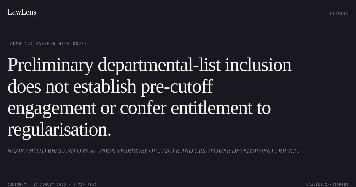 Preliminary departmental-list inclusion does not establish pre-cutoff engagement or confer entitlement to regularisation.. NAZIR AHMAD BHAT AND ORS. vs UNION TERRITORY OF J AND K AND ORS. (POWER DEVELOPMENT / KPDCL). Jammu and Kashmir High Court. LawLens