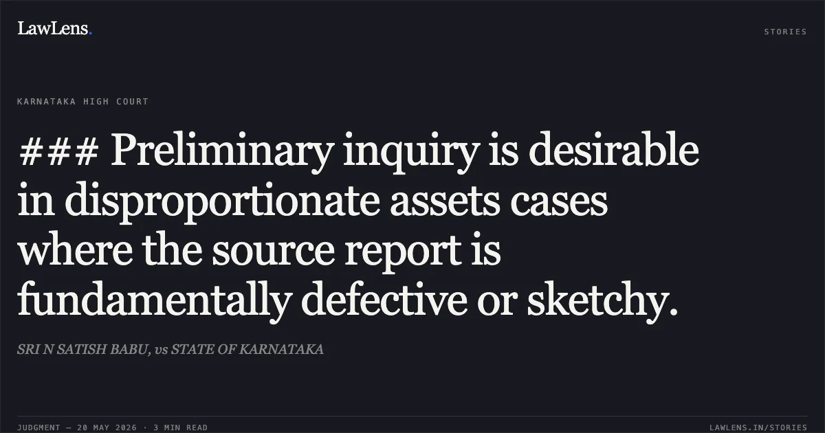 ### Preliminary inquiry is desirable in disproportionate assets cases where the source report is fundamentally defective or sketchy.. SRI N SATISH BABU, vs STATE OF KARNATAKA. Karnataka High Court. LawLens