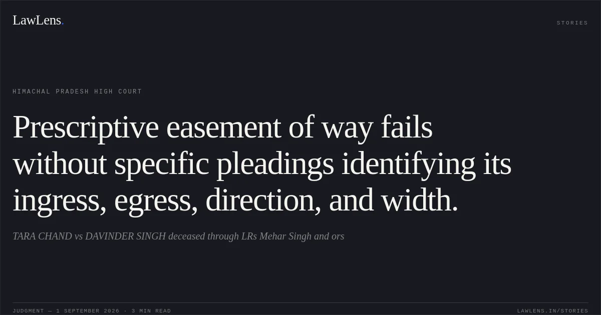 Prescriptive easement of way fails without specific pleadings identifying its ingress, egress, direction, and width.. TARA CHAND vs DAVINDER SINGH deceased through LRs Mehar Singh and ors. Himachal Pradesh High Court. LawLens