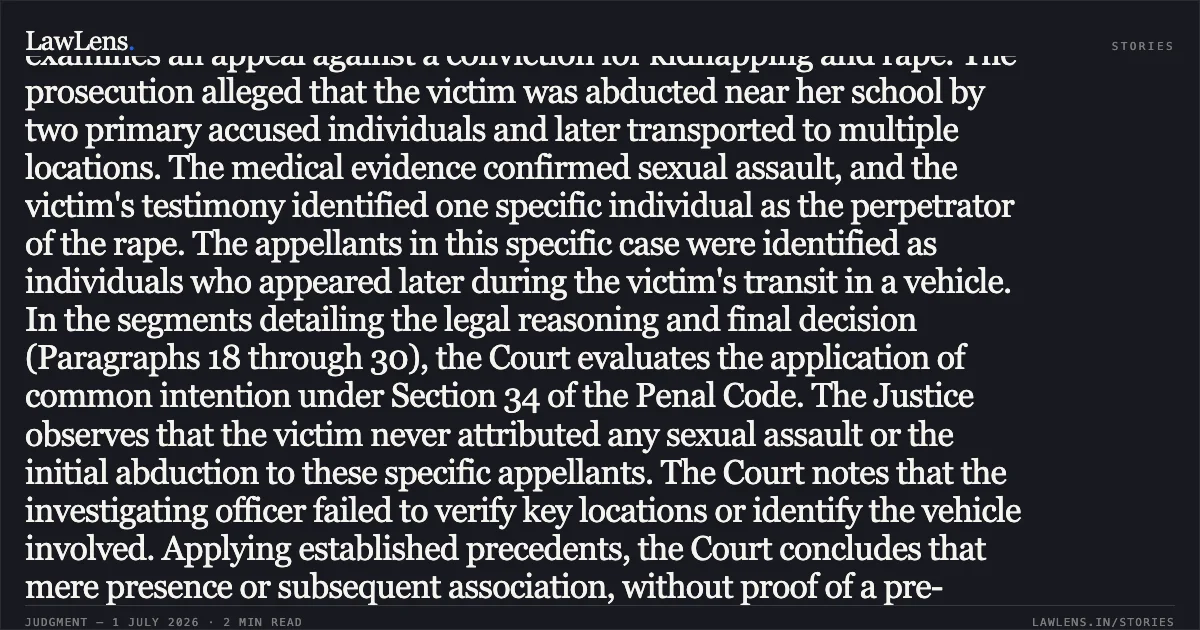 Presence in vehicle without overt act or evidence of prior meeting of minds cannot sustain conviction for rape. In the segment covering the trial proceedings and analysis (Paragraphs 1 through 17), the Court examines an appeal against a conviction for kidnapping and rape. The prosecution alleged that the victim was abducted near her school by two primary accused individuals and later transported to multiple locations. The medical evidence confirmed sexual assault, and the victim's testimony identified one specific individual as the perpetrator of the rape. The appellants in this specific case were identified as individuals who appeared later during the victim's transit in a vehicle. In the segments detailing the legal reasoning and final decision (Paragraphs 18 through 30), the Court evaluates the application of common intention under Section 34 of the Penal Code. The Justice observes that the victim never attributed any sexual assault or the initial abduction to these specific appellants. The Court notes that the investigating officer failed to verify key locations or identify the vehicle involved. Applying established precedents, the Court concludes that mere presence or subsequent association, without proof of a pre-arranged plan or active participation in the core offenses, is insufficient for a conviction. Consequently, the Court sets aside the lower court's judgment and acquits the appellants. Would you like a summary of the next segments of this or another judgment?. Shankar Singh and Anr. vs The State Of Bihar. Patna High Court. LawLens