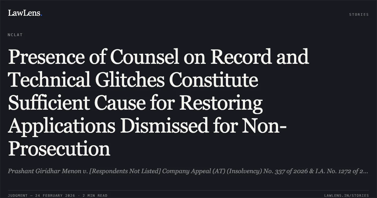 Presence of Counsel on Record and Technical Glitches Constitute Sufficient Cause for Restoring Applications Dismissed for Non-Prosecution. Prashant Giridhar Menon v. [Respondents Not Listed] Company Appeal (AT) (Insolvency) No. 337 of 2026 & I.A. No. 1272 of 2026. NCLAT. LawLens