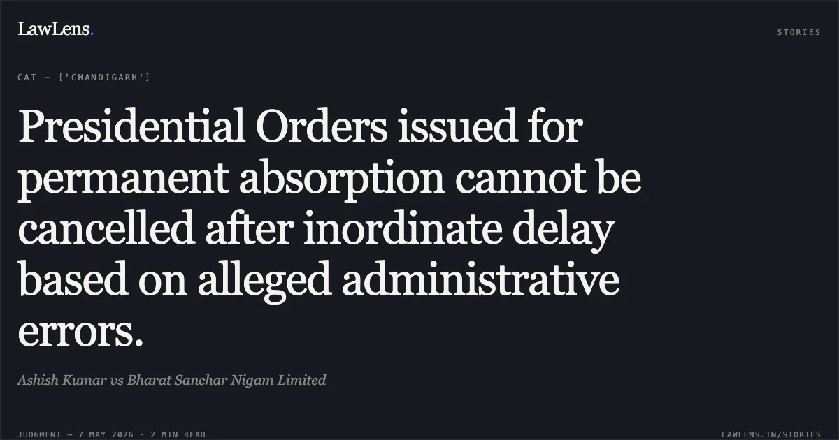 Presidential Orders issued for permanent absorption cannot be cancelled after inordinate delay based on alleged administrative errors.. Ashish Kumar vs Bharat Sanchar Nigam Limited. Central Administrative Tribunal. LawLens