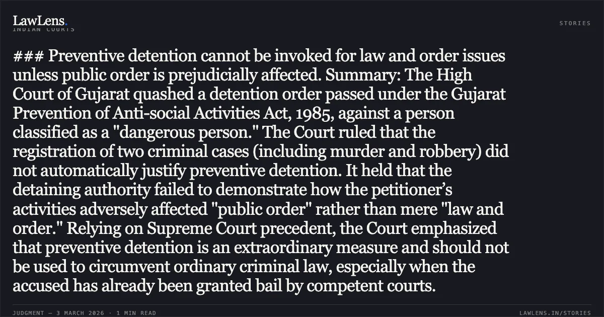 ### Preventive detention cannot be invoked for law and order issues unless public order is prejudicially affected. Summary: The High Court of Gujarat quashed a detention order passed under the Gujarat Prevention of Anti-social Activities Act, 1985, against a person classified as a "dangerous person." The Court ruled that the registration of two criminal cases (including murder and robbery) did not automatically justify preventive detention. It held that the detaining authority failed to demonstrate how the petitioner’s activities adversely affected "public order" rather than mere "law and order." Relying on Supreme Court precedent, the Court emphasized that preventive detention is an extraordinary measure and should not be used to circumvent ordinary criminal law, especially when the accused has already been granted bail by competent courts.. Arshit @ Lembo S/O Najabhai Sankhat v. State of Gujarat & Ors. [Special Criminal Application No. 2162 of 2026]. Gujarat High Court. LawLens