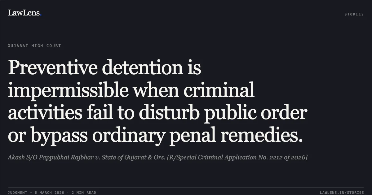 Preventive detention is impermissible when criminal activities fail to disturb public order or bypass ordinary penal remedies.. Akash S/O Pappubhai Rajbhar v. State of Gujarat & Ors. [R/Special Criminal Application No. 2212 of 2026]. Gujarat High Court. LawLens