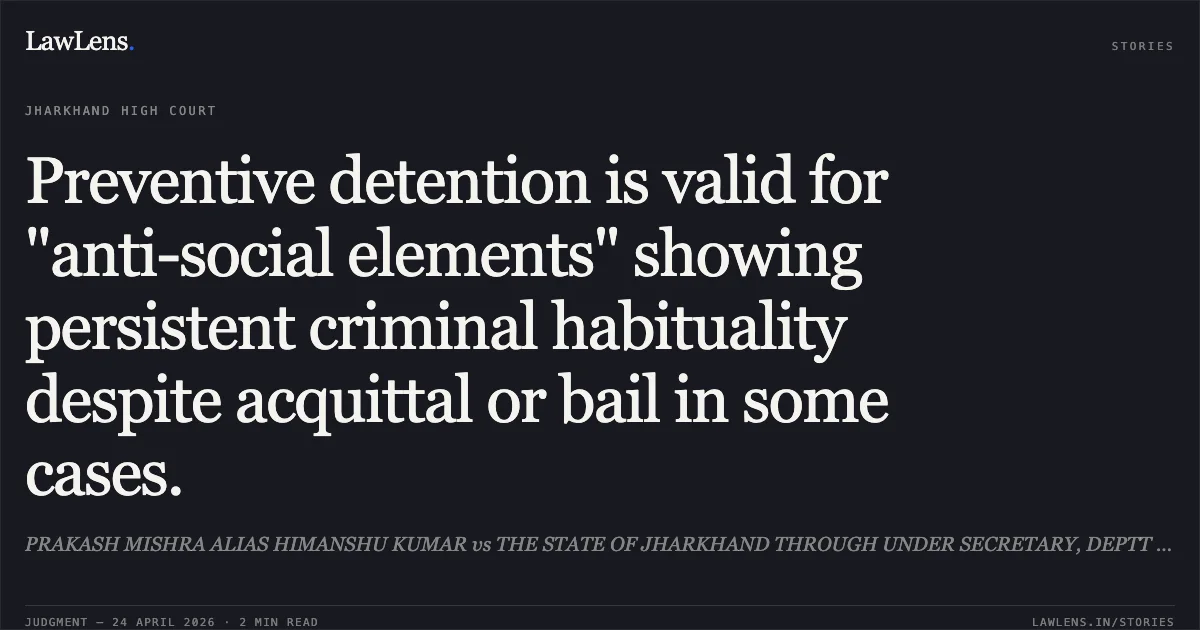 Preventive detention is valid for "anti-social elements" showing persistent criminal habituality despite acquittal or bail in some cases.. PRAKASH MISHRA ALIAS HIMANSHU KUMAR vs THE STATE OF JHARKHAND THROUGH UNDER SECRETARY, DEPTT OF HOME, PRISON AND DISASTER MANAGEMTN. Jharkhand High Court. LawLens