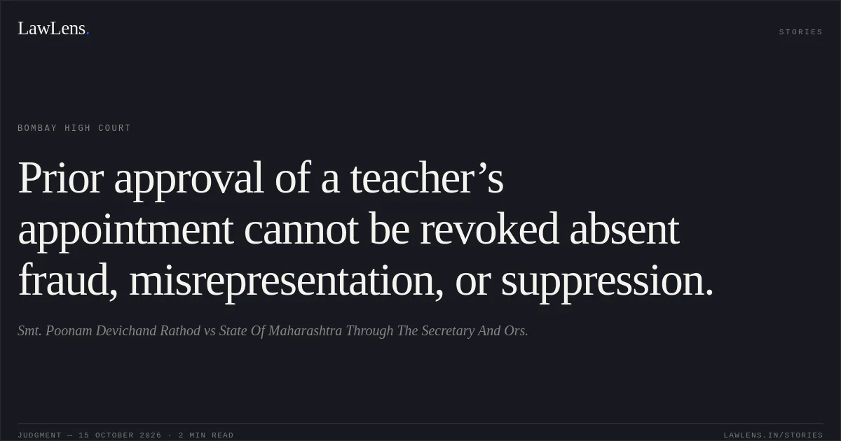 Prior approval of a teacher’s appointment cannot be revoked absent fraud, misrepresentation, or suppression.. Smt. Poonam Devichand Rathod vs State Of Maharashtra Through The Secretary And Ors.. Bombay High Court. LawLens