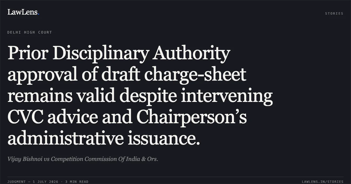 Prior Disciplinary Authority approval of draft charge-sheet remains valid despite intervening CVC advice and Chairperson’s administrative issuance.. Vijay Bishnoi vs Competition Commission Of India & Ors.. Delhi High Court. LawLens