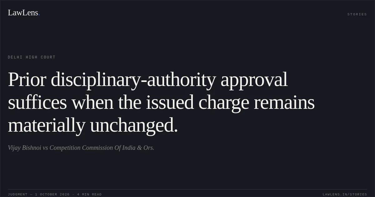 Prior disciplinary-authority approval suffices when the issued charge remains materially unchanged.. Vijay Bishnoi vs Competition Commission Of India & Ors.. Delhi High Court. LawLens