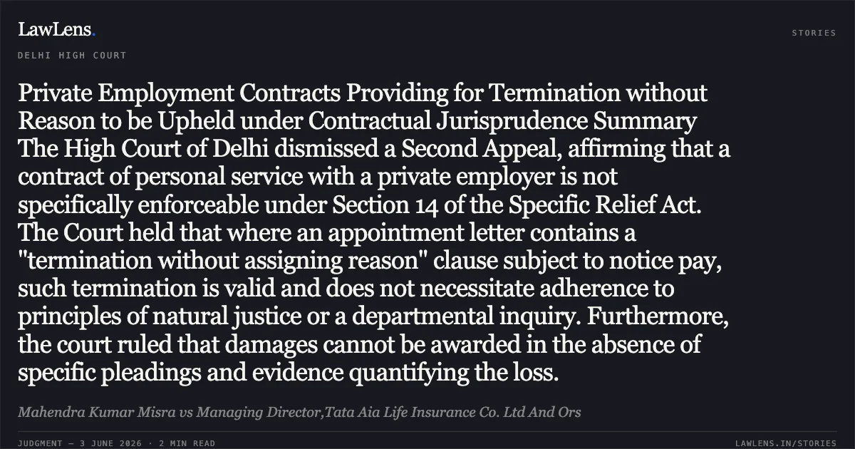 Private Employment Contracts Providing for Termination without Reason to be Upheld under Contractual Jurisprudence Summary The High Court of Delhi dismissed a Second Appeal, affirming that a contract of personal service with a private employer is not specifically enforceable under Section 14 of the Specific Relief Act. The Court held that where an appointment letter contains a "termination without assigning reason" clause subject to notice pay, such termination is valid and does not necessitate adherence to principles of natural justice or a departmental inquiry. Furthermore, the court ruled that damages cannot be awarded in the absence of specific pleadings and evidence quantifying the loss.. Mahendra Kumar Misra vs Managing Director,Tata Aia Life Insurance Co. Ltd And Ors. Delhi High Court. LawLens