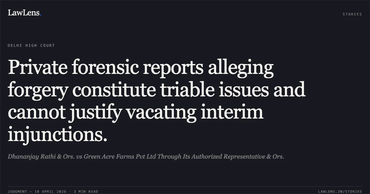 Private forensic reports alleging forgery constitute triable issues and cannot justify vacating interim injunctions.. Dhananjay Rathi & Ors. vs Green Acre Farms Pvt Ltd Through Its Authorized Representative & Ors.. Delhi High Court. LawLens