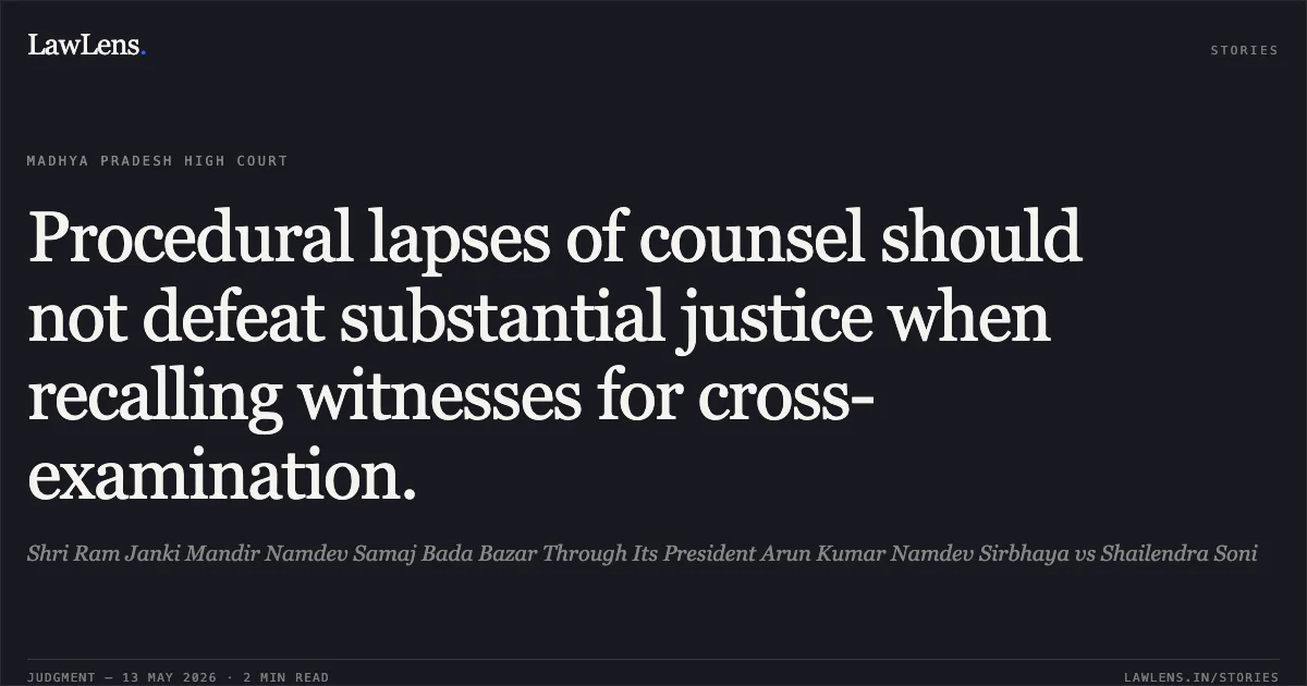 Procedural lapses of counsel should not defeat substantial justice when recalling witnesses for cross-examination.. Shri Ram Janki Mandir Namdev Samaj Bada Bazar Through Its President Arun Kumar Namdev Sirbhaya vs Shailendra Soni. Madhya Pradesh High Court. LawLens