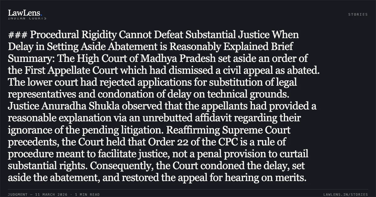 ### Procedural Rigidity Cannot Defeat Substantial Justice When Delay in Setting Aside Abatement is Reasonably Explained Brief Summary: The High Court of Madhya Pradesh set aside an order of the First Appellate Court which had dismissed a civil appeal as abated. The lower court had rejected applications for substitution of legal representatives and condonation of delay on technical grounds. Justice Anuradha Shukla observed that the appellants had provided a reasonable explanation via an unrebutted affidavit regarding their ignorance of the pending litigation. Reaffirming Supreme Court precedents, the Court held that Order 22 of the CPC is a rule of procedure meant to facilitate justice, not a penal provision to curtail substantial rights. Consequently, the Court condoned the delay, set aside the abatement, and restored the appeal for hearing on merits.. Dayal Chand Sharma (D) through LRs Bharat Sharma & Ors. v. Shiv Narayan Tiwari [2026:MPHC-JBP:18855]. Madhya Pradesh High Court. LawLens