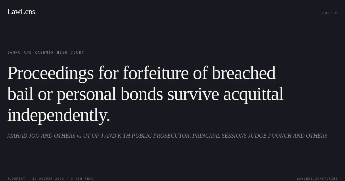 Proceedings for forfeiture of breached bail or personal bonds survive acquittal independently.. MAHAD JOO AND OTHERS vs UT OF J AND K TH PUBLIC PROSECUTOR, PRINCIPAL SESSIONS JUDGE POONCH AND OTHERS. Jammu and Kashmir High Court. LawLens