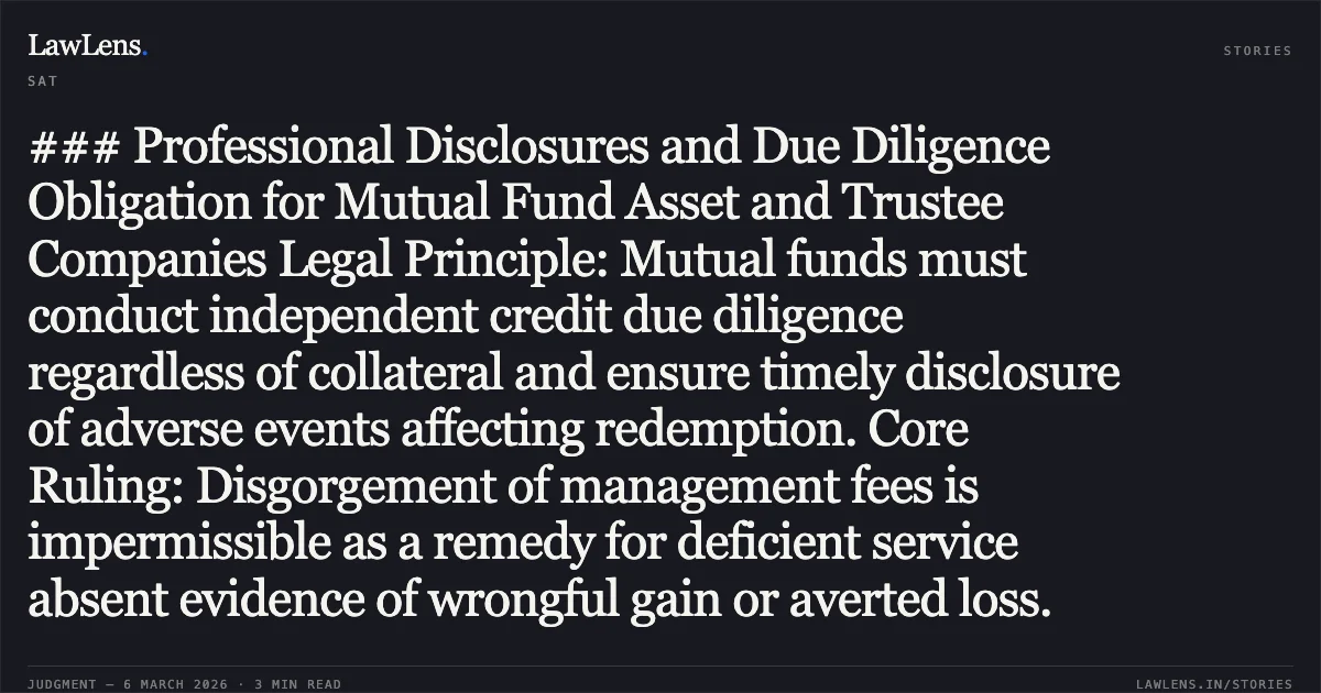 ### Professional Disclosures and Due Diligence Obligation for Mutual Fund Asset and Trustee Companies Legal Principle: Mutual funds must conduct independent credit due diligence regardless of collateral and ensure timely disclosure of adverse events affecting redemption. Core Ruling: Disgorgement of management fees is impermissible as a remedy for deficient service absent evidence of wrongful gain or averted loss.. Kotak Mahindra Asset Management Company Limited & Ors. v. Securities and Exchange Board of India (SEBI), Appeal No. 654 of 2021 and Appeal No. 527 of 2022.. Securities Appellate Tribunal. LawLens