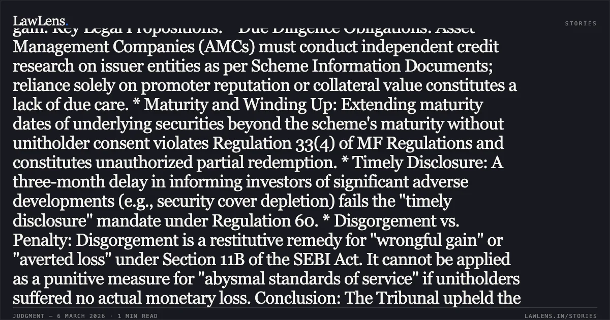 ### Professional Legal Summary: Kotak Mahindra Asset Management Co. Ltd. vs. SEBI Deficient service standards do not justify disgorgement of management fees absent evidence of wrongful gain. Key Legal Propositions: * Due Diligence Obligations: Asset Management Companies (AMCs) must conduct independent credit research on issuer entities as per Scheme Information Documents; reliance solely on promoter reputation or collateral value constitutes a lack of due care. * Maturity and Winding Up: Extending maturity dates of underlying securities beyond the scheme's maturity without unitholder consent violates Regulation 33(4) of MF Regulations and constitutes unauthorized partial redemption. * Timely Disclosure: A three-month delay in informing investors of significant adverse developments (e.g., security cover depletion) fails the "timely disclosure" mandate under Regulation 60. * Disgorgement vs. Penalty: Disgorgement is a restitutive remedy for "wrongful gain" or "averted loss" under Section 11B of the SEBI Act. It cannot be applied as a punitive measure for "abysmal standards of service" if unitholders suffered no actual monetary loss. Conclusion: The Tribunal upheld the findings of regulatory violations and the imposed penalties but set aside the direction to disgorge investment management fees, as deficient service—without established illegal enrichment—does not meet the statutory threshold for disgorgement.. Kotak Mahindra Asset Management Company Limited & Ors. v. Securities and Exchange Board of India (SEBI) Appeal No. 654 of 2021 and Appeal No. 527 of 2022. Securities Appellate Tribunal. LawLens