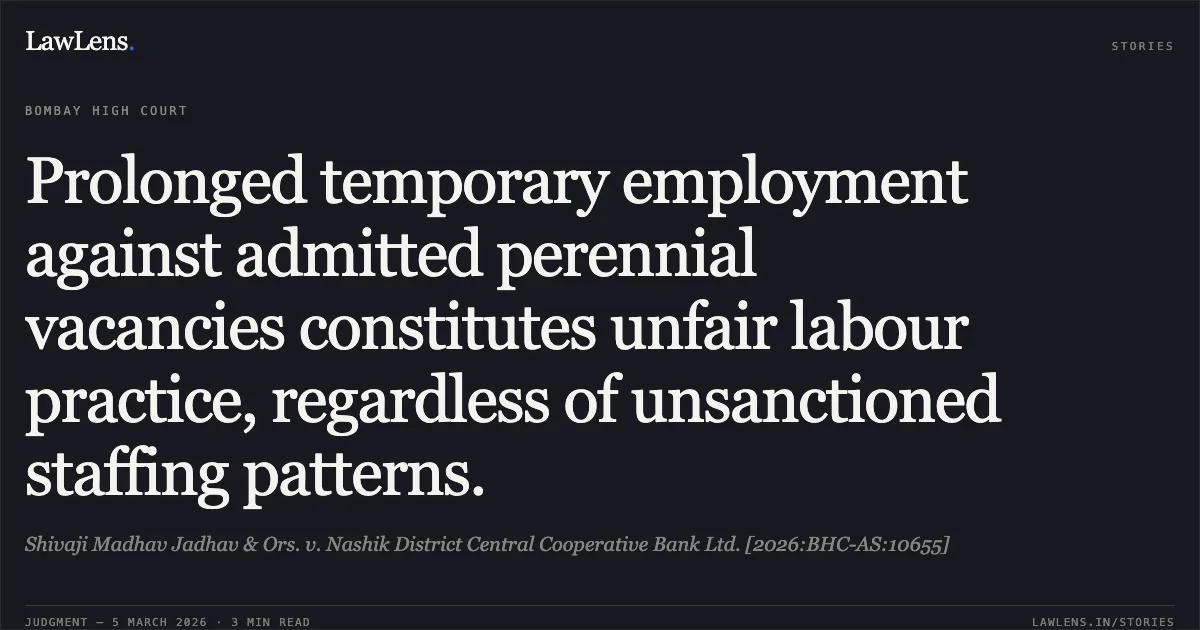 Prolonged temporary employment against admitted perennial vacancies constitutes unfair labour practice, regardless of unsanctioned staffing patterns.. Shivaji Madhav Jadhav & Ors. v. Nashik District Central Cooperative Bank Ltd. [2026:BHC-AS:10655]. Bombay High Court. LawLens