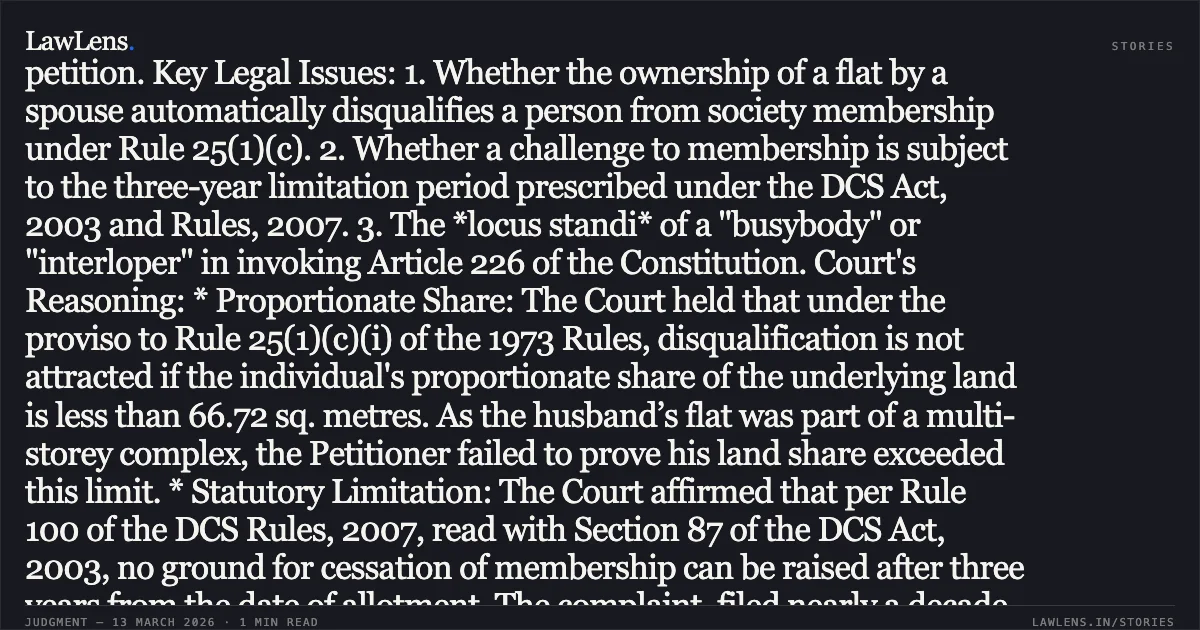 ### Proportional Land Share and Statutory Limitation Bar Challenges to Housing Society Membership Disqualification Case Brief: Factual Matrix: The Petitioner challenged the membership of Respondent No. 1 (Smt. Santa Dey) in a Co-operative Group Housing Society, alleging she violated Rule 25(1)(c) of the Delhi Co-operative Societies (DCS) Rules, 1973. The Petitioner claimed Respondent No. 1 concealed that her husband already owned a DDA flat at the time of her allotment. The Registrar of Co-operative Societies (RCS) and the Financial Commissioner dismissed the complaints, leading to this writ petition. Key Legal Issues: 1. Whether the ownership of a flat by a spouse automatically disqualifies a person from society membership under Rule 25(1)(c). 2. Whether a challenge to membership is subject to the three-year limitation period prescribed under the DCS Act, 2003 and Rules, 2007. 3. The *locus standi* of a "busybody" or "interloper" in invoking Article 226 of the Constitution. Court's Reasoning: * Proportionate Share: The Court held that under the proviso to Rule 25(1)(c)(i) of the 1973 Rules, disqualification is not attracted if the individual's proportionate share of the underlying land is less than 66.72 sq. metres. As the husband’s flat was part of a multi-storey complex, the Petitioner failed to prove his land share exceeded this limit. * Statutory Limitation: The Court affirmed that per Rule 100 of the DCS Rules, 2007, read with Section 87 of the DCS Act, 2003, no ground for cessation of membership can be raised after three years from the date of allotment. The complaint, filed nearly a decade later, was time-barred. * Locus Standi: Citing *K. Kumara Gupta v. Sri Markendaya*, the Court strictly criticized the Petitioner as a "meddlesome interloper." It ruled that extraordinary jurisdiction under Article 226 requires the infringement of a personal legal right; a third party with no personal interest cannot maintain such a challenge. Conclusion: The High Court dismissed the petition, upholding the concurrent findings of the RCS and the Financial Commissioner, concluding that no fraud was established and the challenge was barred by limitation.. Bimal Kumar Jana v. Smt. Santa Dey & Ors. [WP(C) 2819/2018]. Delhi High Court. LawLens