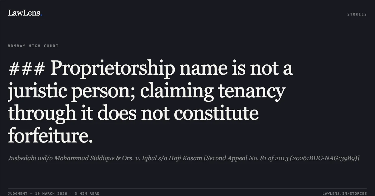 ### Proprietorship name is not a juristic person; claiming tenancy through it does not constitute forfeiture.. Jusbedabi wd/o Mohammad Siddique & Ors. v. Iqbal s/o Haji Kasam [Second Appeal No. 81 of 2013 (2026:BHC-NAG:3989)]. Bombay High Court. LawLens