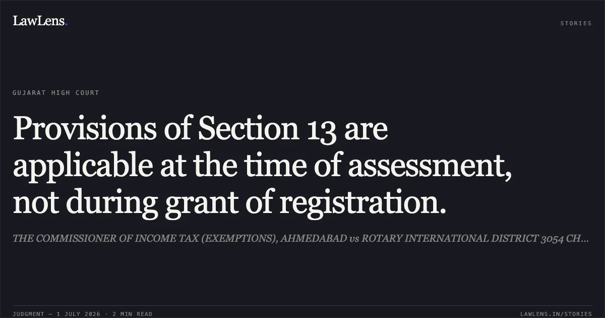 Provisions of Section 13 are applicable at the time of assessment, not during grant of registration.. THE COMMISSIONER OF INCOME TAX (EXEMPTIONS), AHMEDABAD vs ROTARY INTERNATIONAL DISTRICT 3054 CHARITABLE TRUST. Gujarat High Court. LawLens