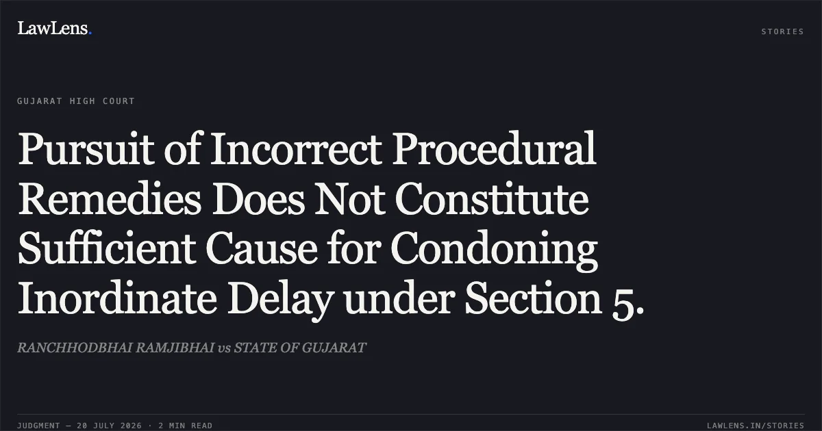 Pursuit of Incorrect Procedural Remedies Does Not Constitute Sufficient Cause for Condoning Inordinate Delay under Section 5.. RANCHHODBHAI RAMJIBHAI vs STATE OF GUJARAT. Gujarat High Court. LawLens