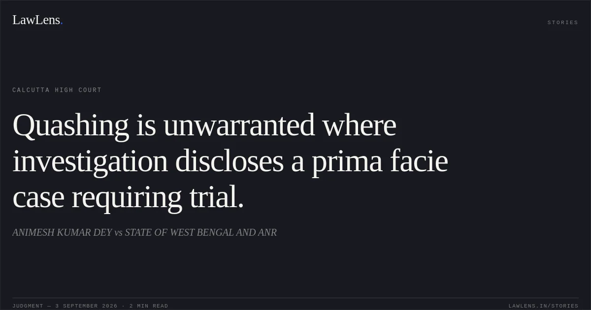 Quashing is unwarranted where investigation discloses a prima facie case requiring trial.. ANIMESH KUMAR DEY vs STATE OF WEST BENGAL AND ANR. Calcutta High Court. LawLens