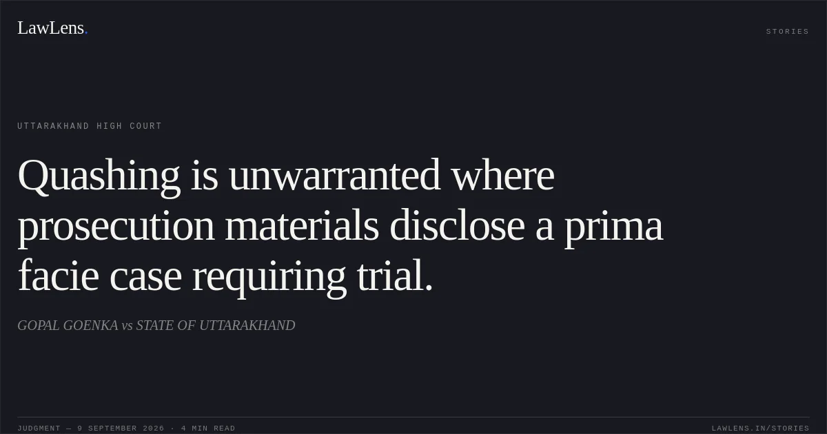 Quashing is unwarranted where prosecution materials disclose a prima facie case requiring trial.. GOPAL GOENKA vs STATE OF UTTARAKHAND. Uttarakhand High Court. LawLens