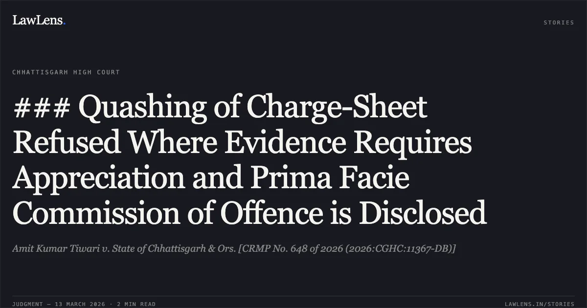 ### Quashing of Charge-Sheet Refused Where Evidence Requires Appreciation and Prima Facie Commission of Offence is Disclosed. Amit Kumar Tiwari v. State of Chhattisgarh & Ors. [CRMP No. 648 of 2026 (2026:CGHC:11367-DB)]. Chhattisgarh High Court. LawLens