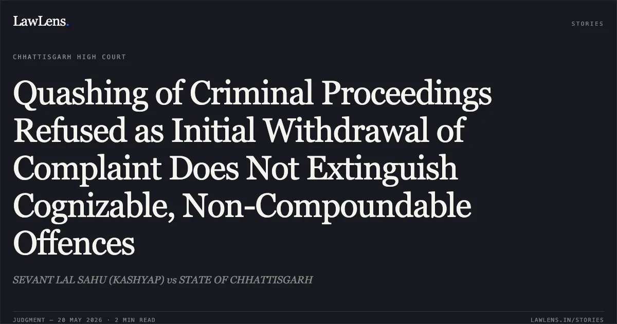 Quashing of Criminal Proceedings Refused as Initial Withdrawal of Complaint Does Not Extinguish Cognizable, Non-Compoundable Offences. SEVANT LAL SAHU (KASHYAP) vs STATE OF CHHATTISGARH. Chhattisgarh High Court. LawLens