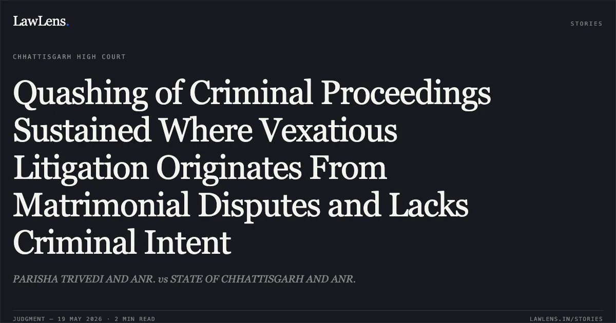 Quashing of Criminal Proceedings Sustained Where Vexatious Litigation Originates From Matrimonial Disputes and Lacks Criminal Intent. PARISHA TRIVEDI AND ANR. vs STATE OF CHHATTISGARH AND ANR.. Chhattisgarh High Court. LawLens