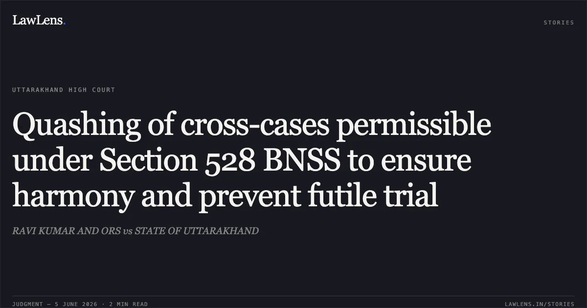 Quashing of cross-cases permissible under Section 528 BNSS to ensure harmony and prevent futile trial. RAVI KUMAR AND ORS vs STATE OF UTTARAKHAND. Uttarakhand High Court. LawLens