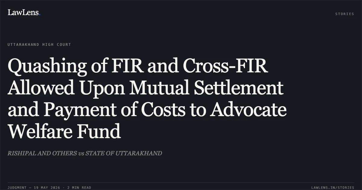 Quashing of FIR and Cross-FIR Allowed Upon Mutual Settlement and Payment of Costs to Advocate Welfare Fund. RISHIPAL AND OTHERS vs STATE OF UTTARAKHAND. Uttarakhand High Court. LawLens