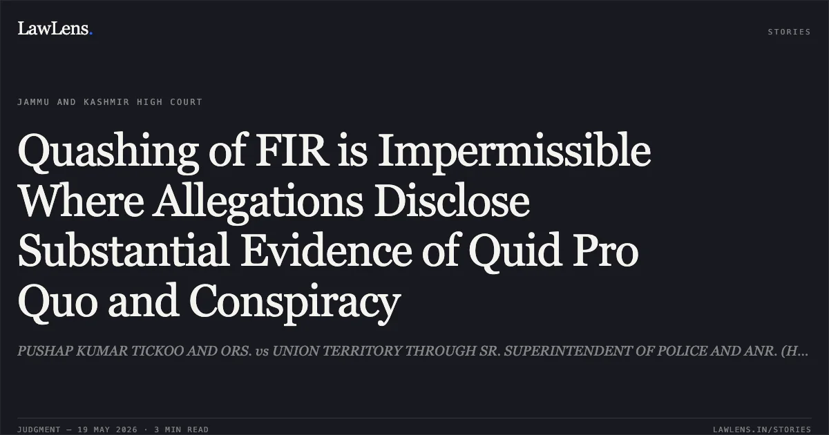 Quashing of FIR is Impermissible Where Allegations Disclose Substantial Evidence of Quid Pro Quo and Conspiracy. PUSHAP KUMAR TICKOO AND ORS. vs UNION TERRITORY THROUGH SR. SUPERINTENDENT OF POLICE AND ANR. (HOME DEPARTMENT). Jammu and Kashmir High Court. LawLens