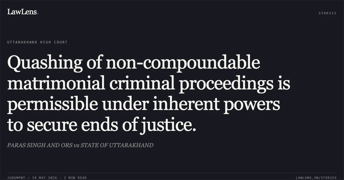 Quashing of non-compoundable matrimonial criminal proceedings is permissible under inherent powers to secure ends of justice.. PARAS SINGH AND ORS vs STATE OF UTTARAKHAND. Uttarakhand High Court. LawLens