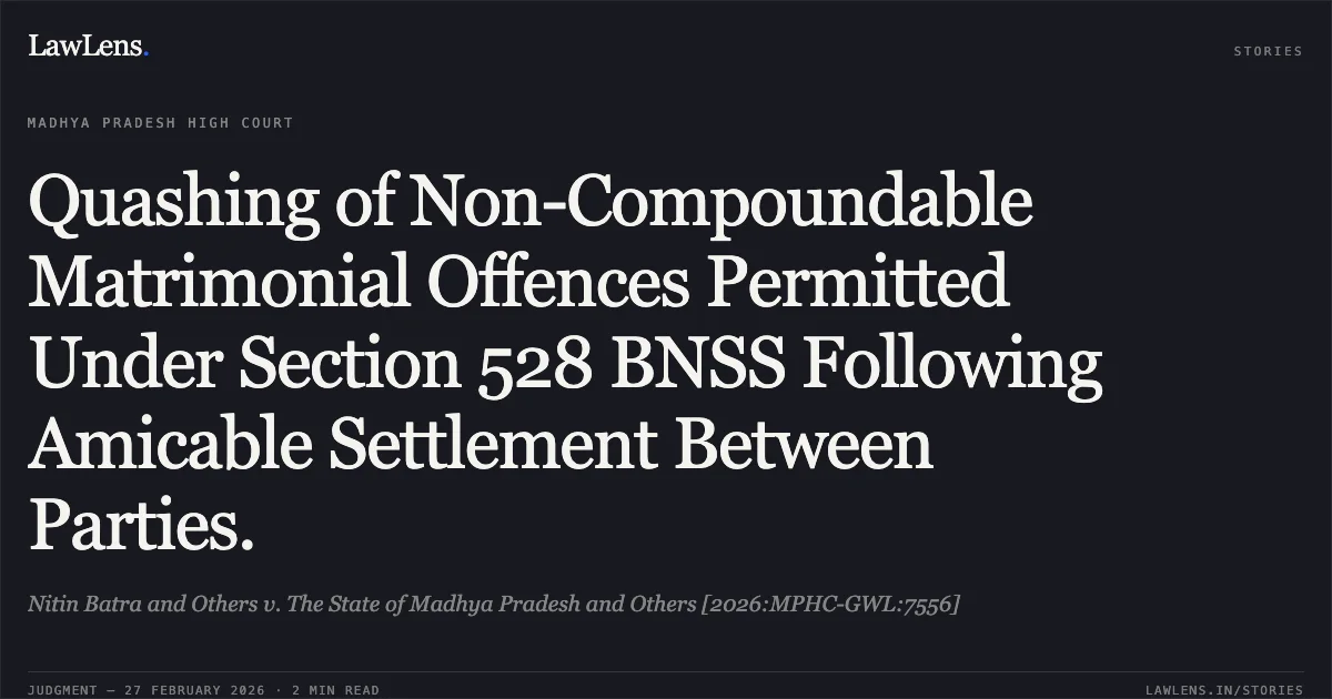 Quashing of Non-Compoundable Matrimonial Offences Permitted Under Section 528 BNSS Following Amicable Settlement Between Parties.. Nitin Batra and Others v. The State of Madhya Pradesh and Others [2026:MPHC-GWL:7556]. Madhya Pradesh High Court. LawLens