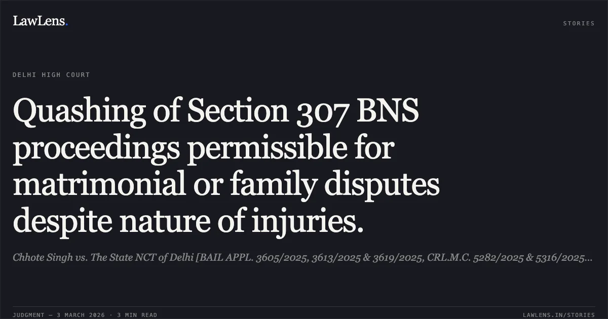 Quashing of Section 307 BNS proceedings permissible for matrimonial or family disputes despite nature of injuries.. Chhote Singh vs. The State NCT of Delhi [BAIL APPL. 3605/2025, 3613/2025 & 3619/2025, CRL.M.C. 5282/2025 & 5316/2025; 2026:DHC: no citation]. Delhi High Court. LawLens