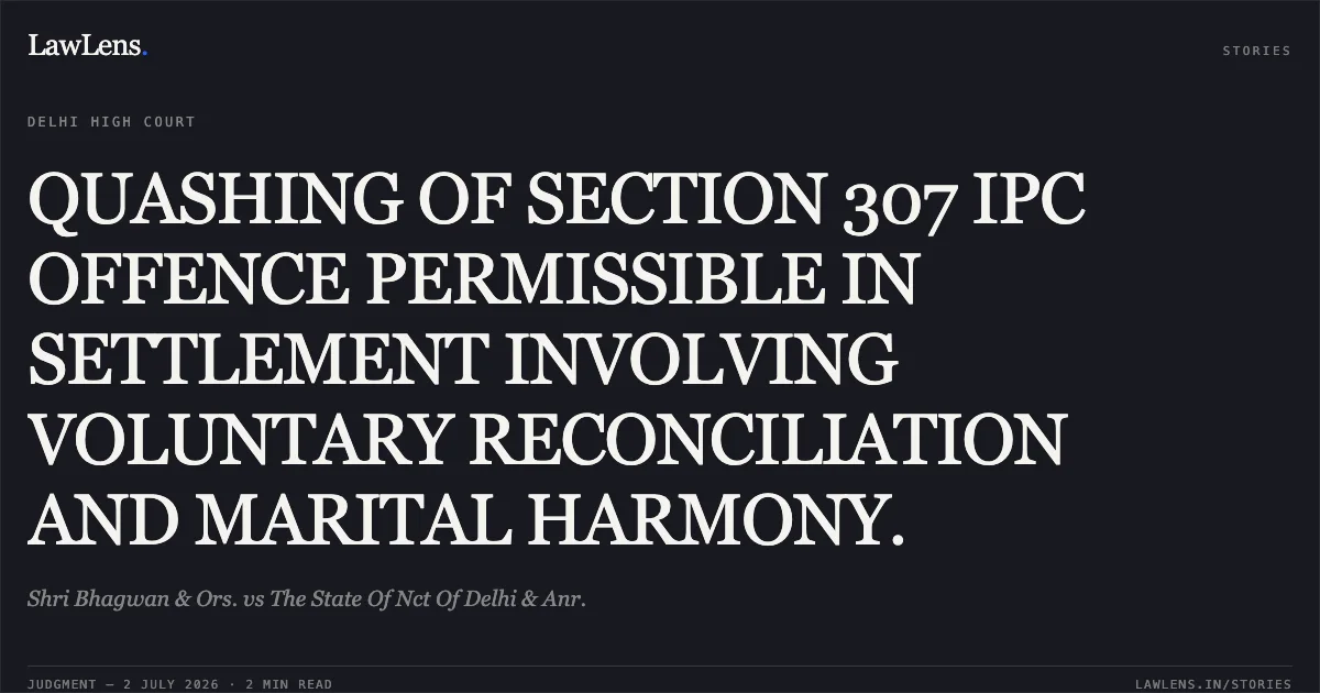 QUASHING OF SECTION 307 IPC OFFENCE PERMISSIBLE IN SETTLEMENT INVOLVING VOLUNTARY RECONCILIATION AND MARITAL HARMONY.. Shri Bhagwan & Ors. vs The State Of Nct Of Delhi & Anr.. Delhi High Court. LawLens